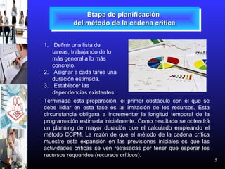 5
Etapa de planificaciónEtapa de planificación
del método de la cadena críticadel método de la cadena crítica
Etapa de planificaciónEtapa de planificación
del método de la cadena críticadel método de la cadena crítica
1. Definir una lista de
tareas, trabajando de lo
más general a lo más
concreto.
2. Asignar a cada tarea una
duración estimada.
3. Establecer las
dependencias existentes.
Terminada esta preparación, el primer obstáculo con el que se
debe lidiar en esta fase es la limitación de los recursos. Esta
circunstancia obligará a incrementar la longitud temporal de la
programación estimada inicialmente. Como resultado se obtendrá
un planning de mayor duración que el calculado empleando el
método CCPM. La razón de que el método de la cadena crítica
muestre esta expansión en las previsiones iniciales es que las
actividades críticas se ven retrasadas por tener que esperar los
recursos requeridos (recursos críticos).
 