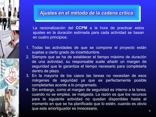 6
Ajustes en el método de la cadena críticaAjustes en el método de la cadena críticaAjustes en el método de la cadena críticaAjustes en el método de la cadena crítica
La racionalización del CCPM a la hora de practicar estos
ajustes en la duración estimada para cada actividad se basan
en cuatro principios:
1. Todas las actividades de que se compone el proyecto están
sujetas a cierto grado de incertidumbre.
2. Siempre que se ha de establecer el tiempo máximo de duración
de una actividad, su responsable suele añadir un margen de
seguridad que le garantiza el tiempo necesario para completarla
dentro de plazo.
3. En la mayoría de los casos las tareas no necesitan de esos
márgenes de seguridad ya que es perfectamente posible
completarlas acorde a lo programado.
4. Sin embargo, como el margen de seguridad es interno a la tarea,
cuando no se emplea, se malgasta. La razón es que los recursos
para la siguiente actividad no quedan disponibles hasta el
momento en que se ha planificado que lo estén, cuando es obvio
que este amortiguador es innecesario.
 