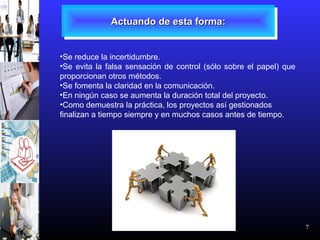 7
Actuando de esta forma:Actuando de esta forma:Actuando de esta forma:Actuando de esta forma:
•Se reduce la incertidumbre.
•Se evita la falsa sensación de control (sólo sobre el papel) que
proporcionan otros métodos.
•Se fomenta la claridad en la comunicación.
•En ningún caso se aumenta la duración total del proyecto.
•Como demuestra la práctica, los proyectos así gestionados
finalizan a tiempo siempre y en muchos casos antes de tiempo.
 