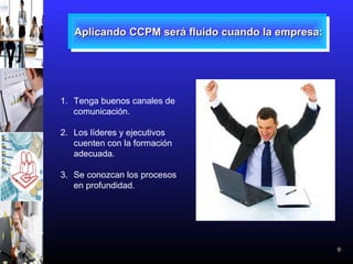 9
Aplicando CCPM será fluido cuando la empresa:Aplicando CCPM será fluido cuando la empresa:Aplicando CCPM será fluido cuando la empresa:Aplicando CCPM será fluido cuando la empresa:
1. Tenga buenos canales de
comunicación.
2. Los líderes y ejecutivos
cuenten con la formación
adecuada.
3. Se conozcan los procesos
en profundidad.
 