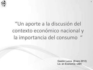 1




  “Un aporte a la discusión del
contexto económico nacional y
 la importancia del consumo “


                   Gastón Lucca (Enero 2012)
                   Lic. en Economía -UBA
 