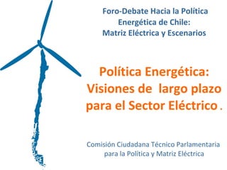   Foro-Debate Hacia la Política Energética de Chile:  Matriz Eléctrica y Escenarios       Política Energética: Visiones de  largo plazo para el Sector Eléctrico  . Comisión Ciudadana Técnico Parlamentaria  para la Política y Matriz Eléctrica 