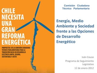 Comisión Ciudadana
   Técnico Parlamentaria




Energía, Medio
Ambiente y Sociedad
frente a las Opciones
de Desarrollo
Energético


                  Iván Couso
     Programa de Seguimiento
                   Legislativo
            12 de enero 2012
 