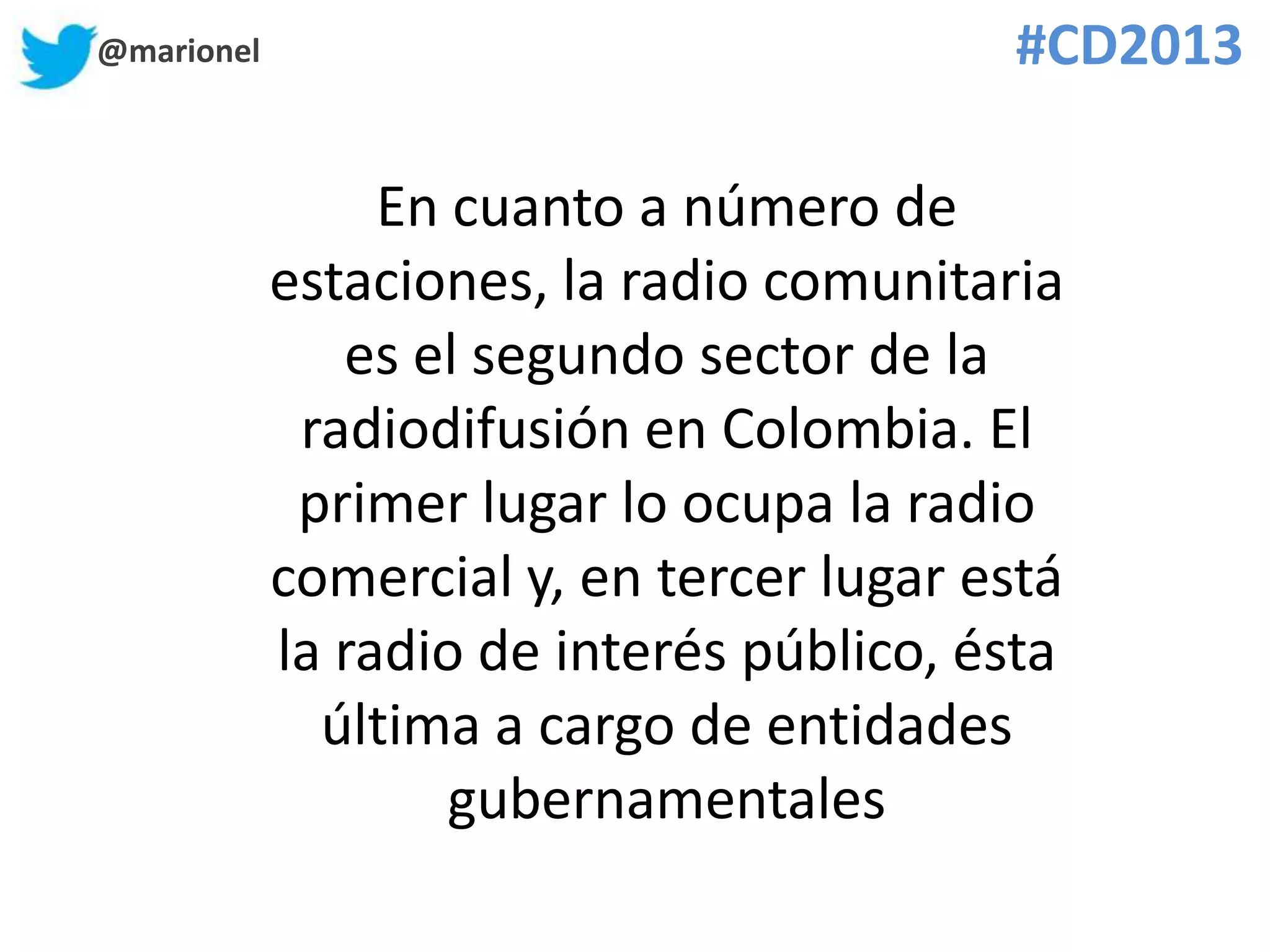 @marionel #CD2013
En cuanto a número de
estaciones, la radio comunitaria
es el segundo sector de la
radiodifusión en Colombia. El
primer lugar lo ocupa la radio
comercial y, en tercer lugar está
la radio de interés público, ésta
última a cargo de entidades
gubernamentales