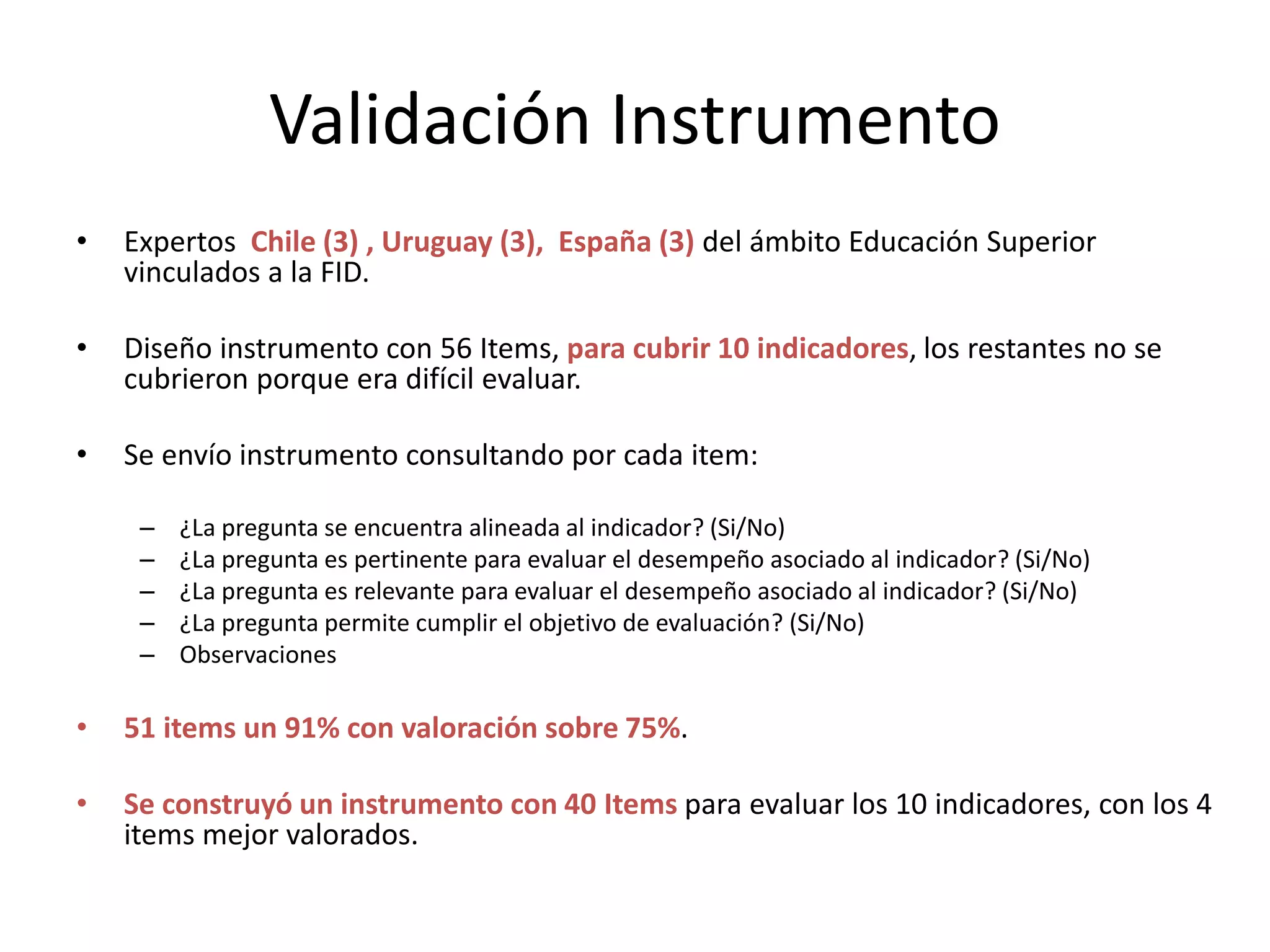 Validación Instrumento
• Expertos Chile (3) , Uruguay (3), España (3) del ámbito Educación Superior
vinculados a la FID.
• Diseño instrumento con 56 Items, para cubrir 10 indicadores, los restantes no se
cubrieron porque era difícil evaluar.
• Se envío instrumento consultando por cada item:
– ¿La pregunta se encuentra alineada al indicador? (Si/No)
– ¿La pregunta es pertinente para evaluar el desempeño asociado al indicador? (Si/No)
– ¿La pregunta es relevante para evaluar el desempeño asociado al indicador? (Si/No)
– ¿La pregunta permite cumplir el objetivo de evaluación? (Si/No)
– Observaciones
• 51 items un 91% con valoración sobre 75%.
• Se construyó un instrumento con 40 Items para evaluar los 10 indicadores, con los 4
items mejor valorados.
 