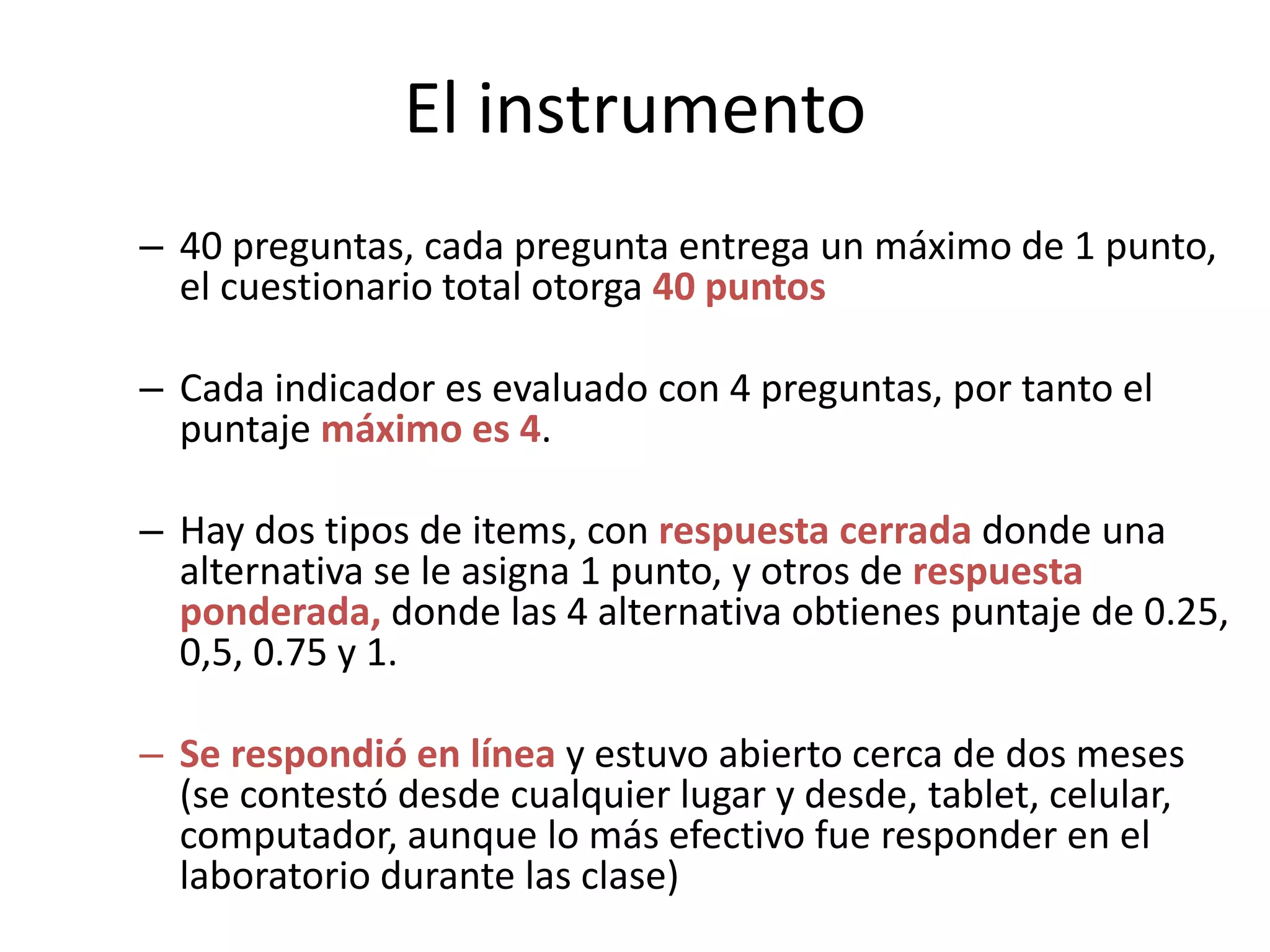 El instrumento
– 40 preguntas, cada pregunta entrega un máximo de 1 punto,
el cuestionario total otorga 40 puntos
– Cada indicador es evaluado con 4 preguntas, por tanto el
puntaje máximo es 4.
– Hay dos tipos de items, con respuesta cerrada donde una
alternativa se le asigna 1 punto, y otros de respuesta
ponderada, donde las 4 alternativa obtienes puntaje de 0.25,
0,5, 0.75 y 1.
– Se respondió en línea y estuvo abierto cerca de dos meses
(se contestó desde cualquier lugar y desde, tablet, celular,
computador, aunque lo más efectivo fue responder en el
laboratorio durante las clase)
 
