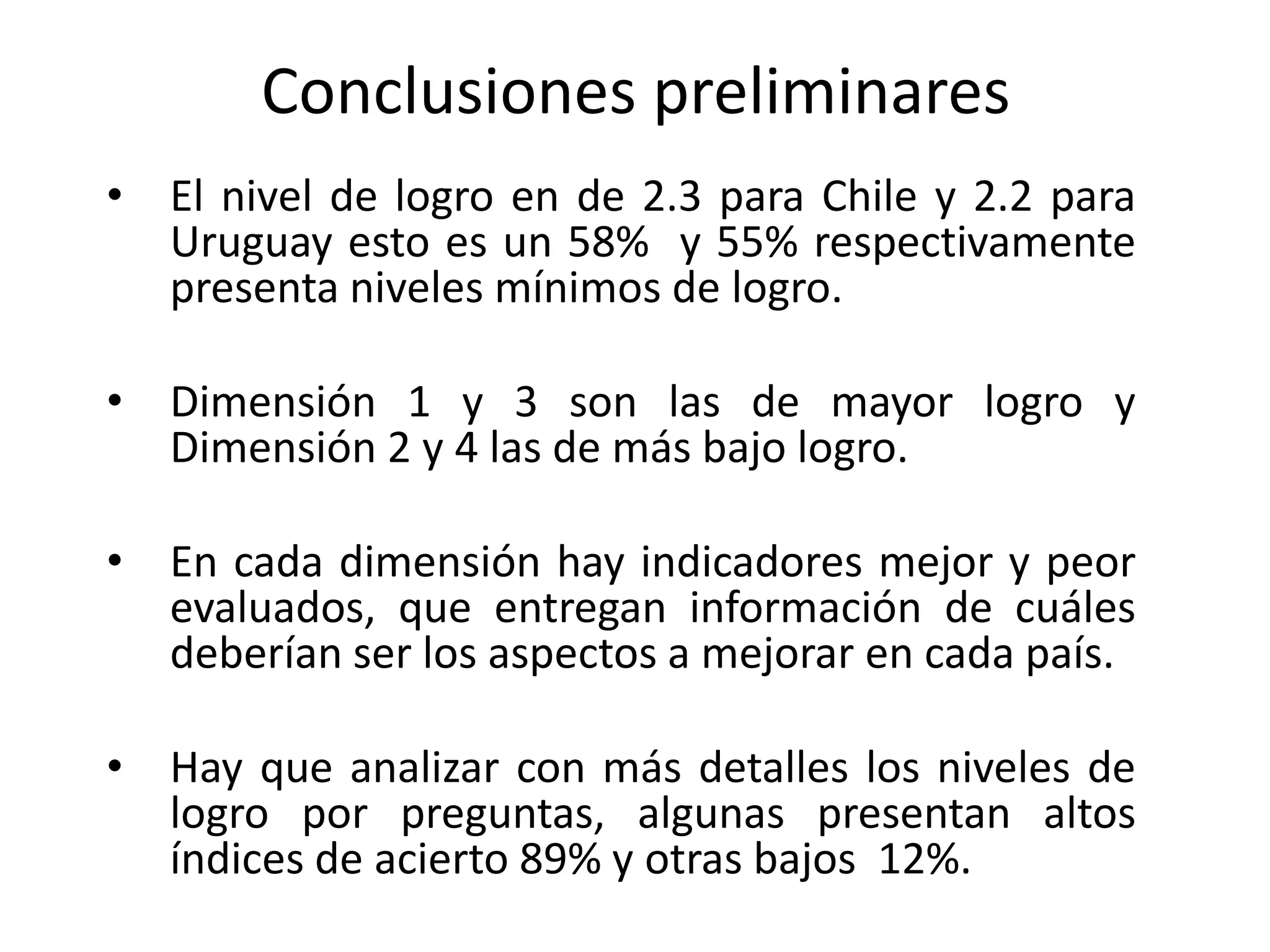 Conclusiones preliminares
• El nivel de logro en de 2.3 para Chile y 2.2 para
Uruguay esto es un 58% y 55% respectivamente
presenta niveles mínimos de logro.
• Dimensión 1 y 3 son las de mayor logro y
Dimensión 2 y 4 las de más bajo logro.
• En cada dimensión hay indicadores mejor y peor
evaluados, que entregan información de cuáles
deberían ser los aspectos a mejorar en cada país.
• Hay que analizar con más detalles los niveles de
logro por preguntas, algunas presentan altos
índices de acierto 89% y otras bajos 12%.
 