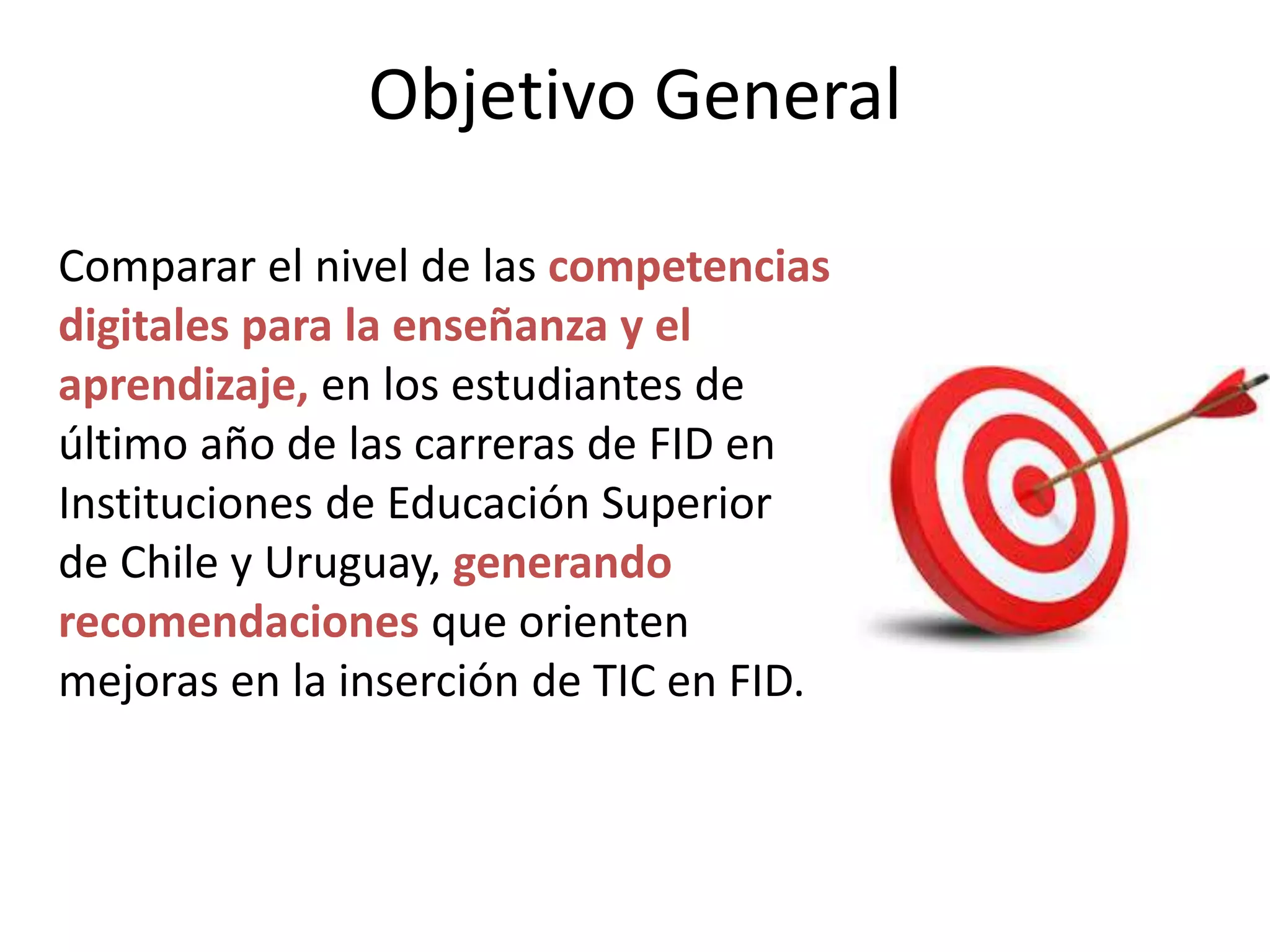 Objetivo General
Comparar el nivel de las competencias
digitales para la enseñanza y el
aprendizaje, en los estudiantes de
último año de las carreras de FID en
Instituciones de Educación Superior
de Chile y Uruguay, generando
recomendaciones que orienten
mejoras en la inserción de TIC en FID.
 