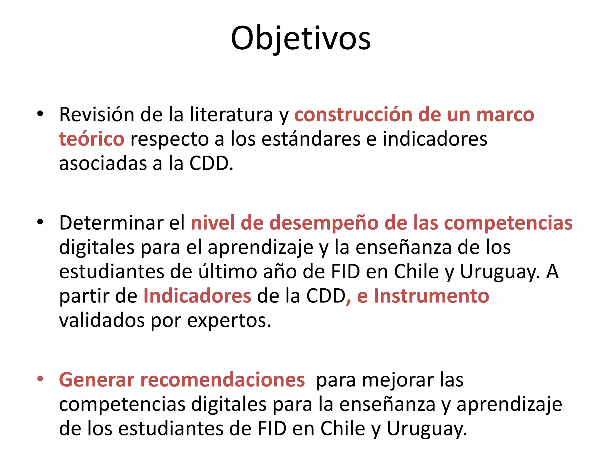 Objetivos
• Revisión de la literatura y construcción de un marco
teórico respecto a los estándares e indicadores
asociadas a la CDD.
• Determinar el nivel de desempeño de las competencias
digitales para el aprendizaje y la enseñanza de los
estudiantes de último año de FID en Chile y Uruguay. A
partir de Indicadores de la CDD, e Instrumento
validados por expertos.
• Generar recomendaciones para mejorar las
competencias digitales para la enseñanza y aprendizaje
de los estudiantes de FID en Chile y Uruguay.
 
