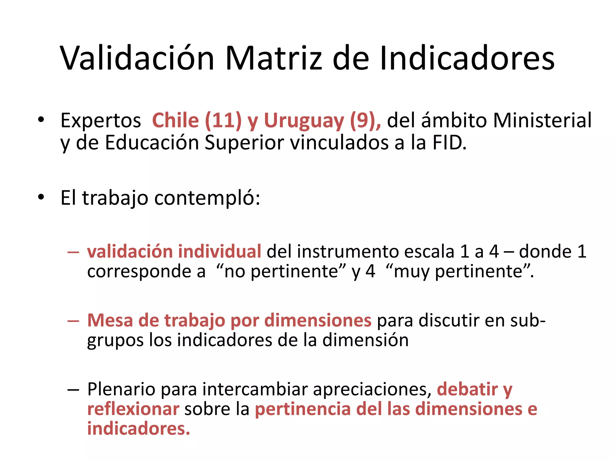 Validación Matriz de Indicadores
• Expertos Chile (11) y Uruguay (9), del ámbito Ministerial
y de Educación Superior vinculados a la FID.
• El trabajo contempló:
– validación individual del instrumento escala 1 a 4 – donde 1
corresponde a “no pertinente” y 4 “muy pertinente”.
– Mesa de trabajo por dimensiones para discutir en sub-
grupos los indicadores de la dimensión
– Plenario para intercambiar apreciaciones, debatir y
reflexionar sobre la pertinencia del las dimensiones e
indicadores.
 
