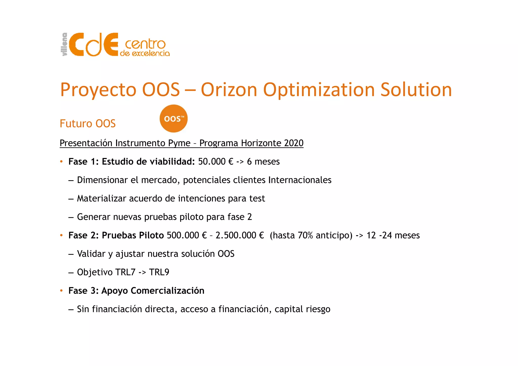 Proyecto OOS – Orizon Optimization Solution
Futuro OOS
Presentación Instrumento Pyme Programa Horizonte 2020Presentación Instrumento Pyme – Programa Horizonte 2020
• Fase 1: Estudio de viabilidad: 50.000 € -> 6 meses
– Dimensionar el mercado, potenciales clientes InternacionalesDimensionar el mercado, potenciales clientes Internacionales
– Materializar acuerdo de intenciones para test
– Generar nuevas pruebas piloto para fase 2
• Fase 2: Pruebas Piloto 500.000 € – 2.500.000 € (hasta 70% anticipo) -> 12 -24 meses
– Validar y ajustar nuestra solución OOS
– Objetivo TRL7 -> TRL9
• Fase 3: Apoyo Comercialización
Sin financiación directa acceso a financiación capital riesgo– Sin financiación directa, acceso a financiación, capital riesgo
 