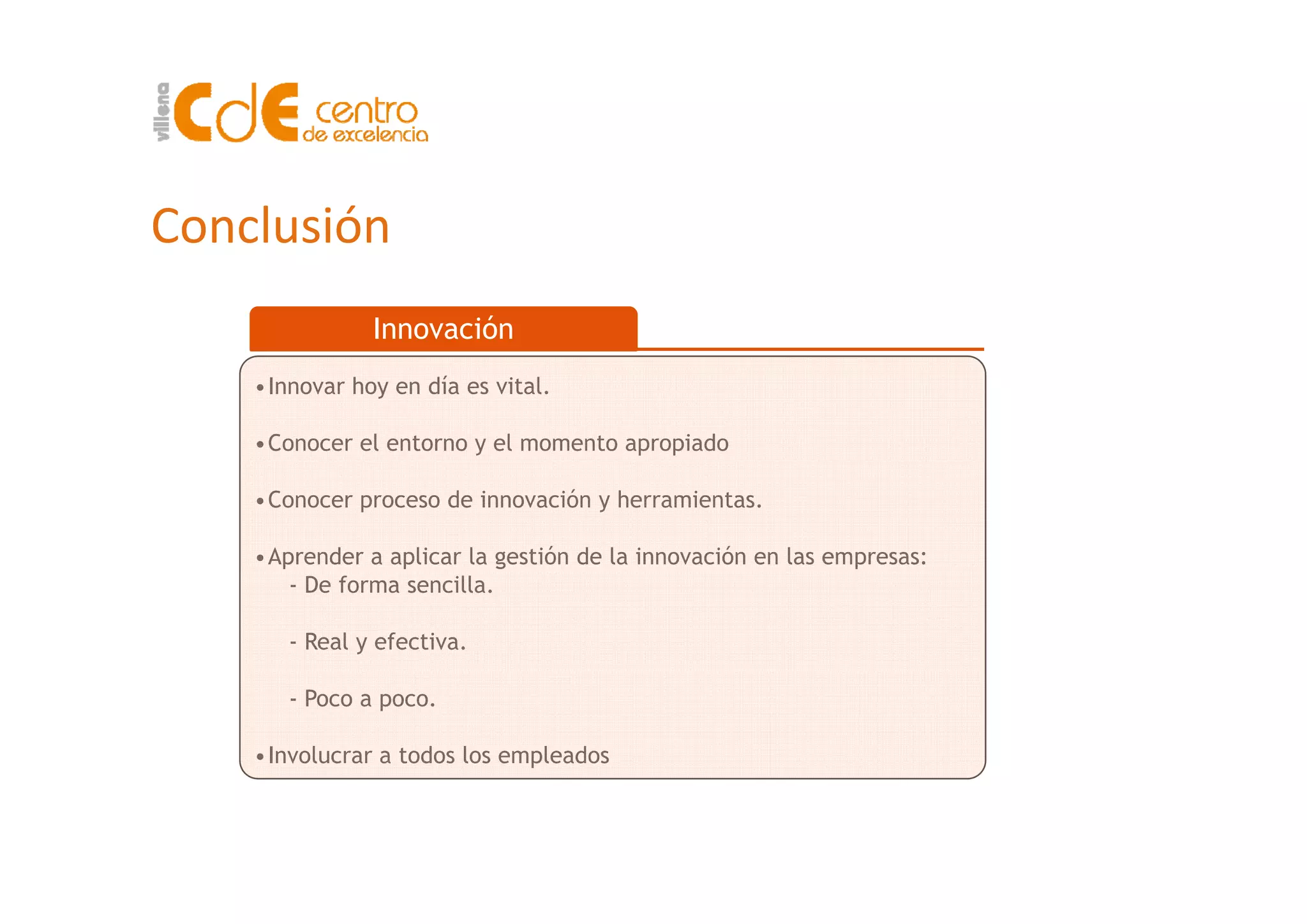 Conclusión
Innovación
•Innovar hoy en día es vital.
•Conocer el entorno y el momento apropiado
•Conocer proceso de innovación y herramientas.
•Aprender a aplicar la gestión de la innovación en las empresas:p p g p
- De forma sencilla.
- Real y efectiva.
- Poco a poco.
•Involucrar a todos los empleados
 
