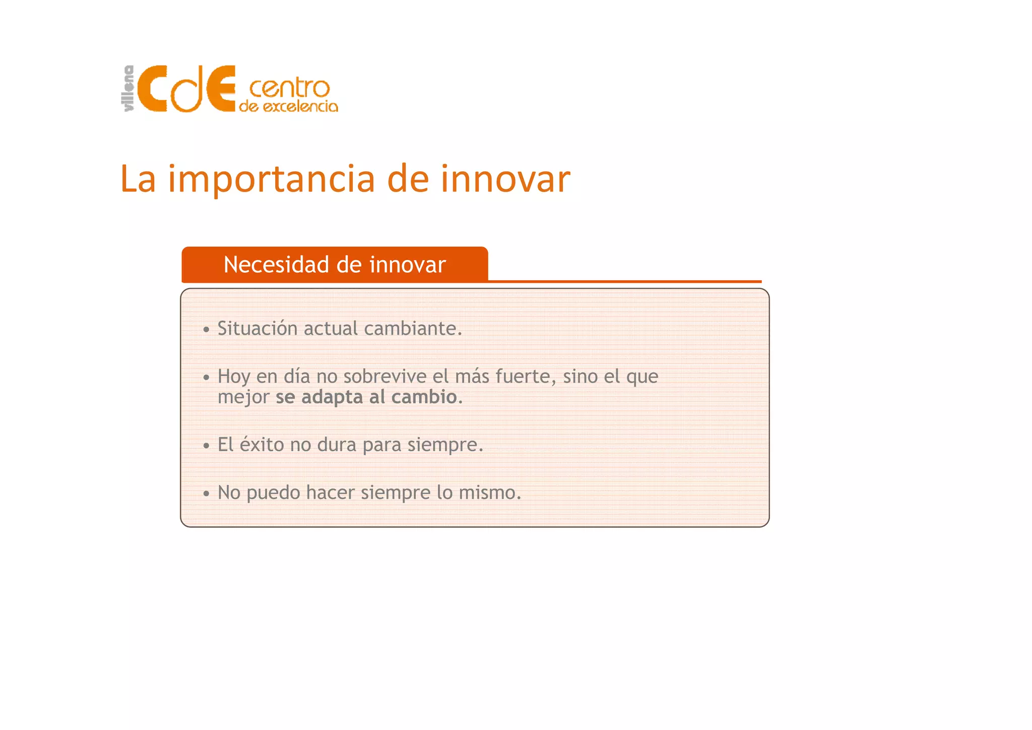 La importancia de innovar
Necesidad de innovar
• Situación actual cambiante.
• Hoy en día no sobrevive el más fuerte, sino el que
mejor se adapta al cambio.
• El éxito no dura para siempre• El éxito no dura para siempre.
• No puedo hacer siempre lo mismo.
 