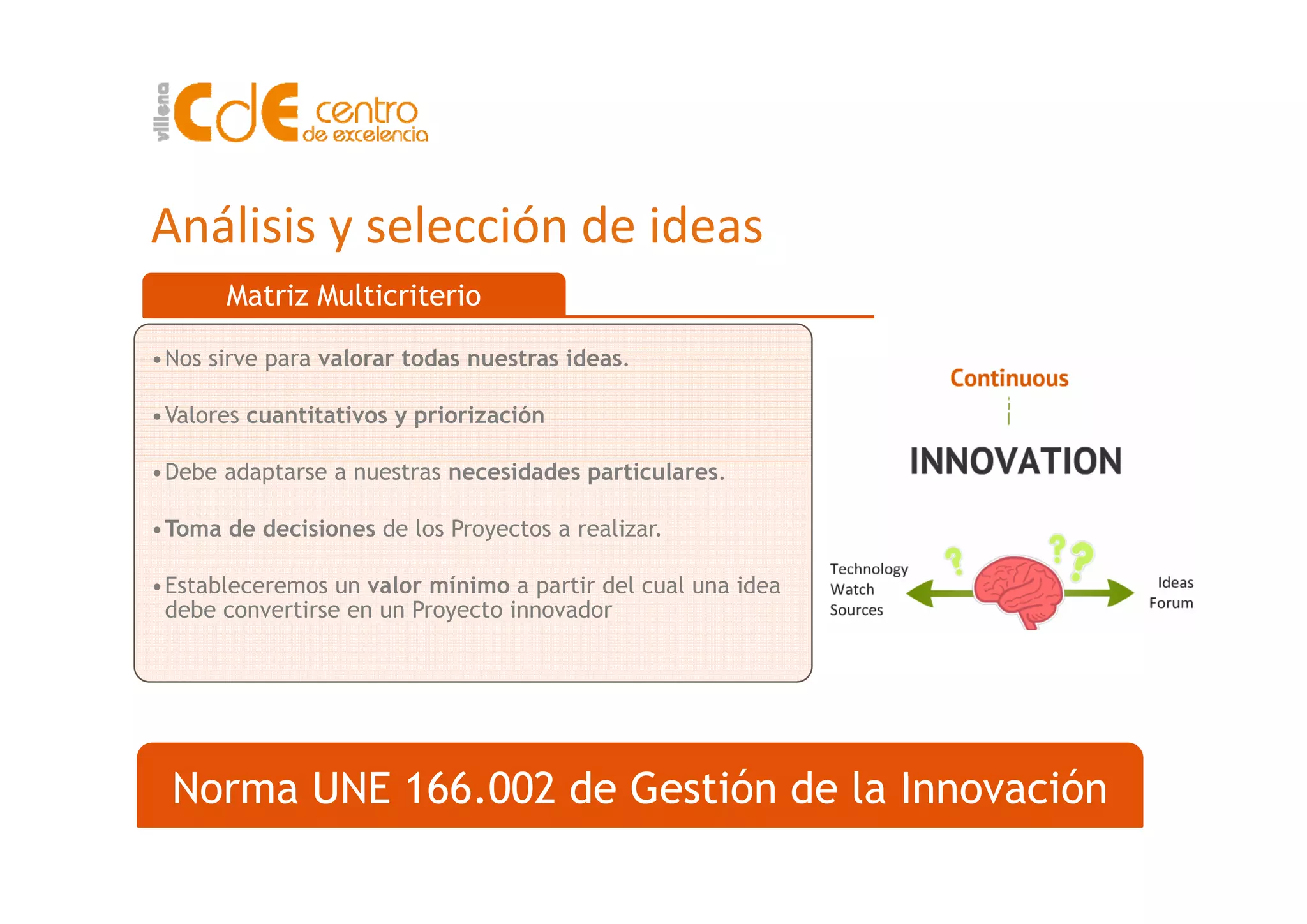 Análisis y selección de ideas
Matriz Multicriterio
•Nos sirve para valorar todas nuestras ideas•Nos sirve para valorar todas nuestras ideas.
•Valores cuantitativos y priorización
•Debe adaptarse a nuestras necesidades particulares.
•Toma de decisiones de los Proyectos a realizar.
•Estableceremos un valor mínimo a partir del cual una idea
debe convertirse en un Proyecto innovador
N UNE 166 002 d G tió d l I ióNorma UNE 166.002 de Gestión de la Innovación
 