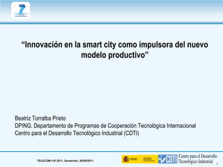 “Innovación en la smart city como impulsora del nuevo
                   modelo productivo”




Beatriz Torralba Prieto
DPING. Departamento de Programas de Cooperación Tecnológica Internacional
Centro para el Desarrollo Tecnológico Industrial (CDTI)



        TELECOM I+D 2011. Santander, 28/09/2011
                                                                            1
 