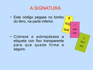• Este código pégase no lombo
do libro, na parte inferior.
• Cúbrese e sobrepásase a
etiqueta con fixo transparente
para que quede firme e
seguro.
A SIGNATURA
 