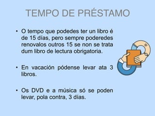 TEMPO DE PRÉSTAMO
• O tempo que podedes ter un libro é
de 15 días, pero sempre poderedes
renovalos outros 15 se non se trata
dum libro de lectura obrigatoria.
• En vacación pódense levar ata 3
libros.
• Os DVD e a música só se poden
levar, pola contra, 3 días.
 
