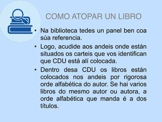 COMO ATOPAR UN LIBRO
• Na biblioteca tedes un panel ben coa
súa referencia.
• Logo, acudide aos andeis onde están
situados os carteis que vos identifican
que CDU está alí colocada.
• Dentro desa CDU os libros están
colocados nos andeis por rigorosa
orde alfabética do autor. Se hai varios
libros do mesmo autor ou autora, a
orde alfabética que manda é a dos
títulos.
 