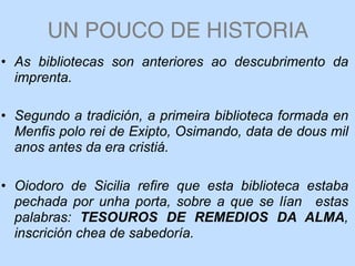 UN POUCO DE HISTORIA
• As bibliotecas son anteriores ao descubrimento da
imprenta.
• Segundo a tradición, a primeira biblioteca formada en
Menfis polo rei de Exipto, Osimando, data de dous mil
anos antes da era cristiá.
• Oiodoro de Sicilia refire que esta biblioteca estaba
pechada por unha porta, sobre a que se lían estas
palabras: TESOUROS DE REMEDIOS DA ALMA,
inscrición chea de sabedoría.
 