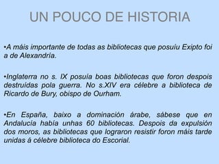 UN POUCO DE HISTORIA
•A máis importante de todas as bibliotecas que posuíu Exipto foi
a de Alexandría.
•Inglaterra no s. IX posuía boas bibliotecas que foron despois
destruídas pola guerra. No s.XIV era célebre a biblioteca de
Ricardo de Bury, obispo de Ourham.
•En España, baixo a dominación árabe, sábese que en
Andalucía había unhas 60 bibliotecas. Despois da expulsión
dos moros, as bibliotecas que lograron resistir foron máis tarde
unidas á célebre biblioteca do Escorial.
 