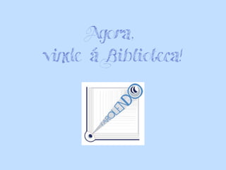 Agora,
vinde á Biblioteca!
 