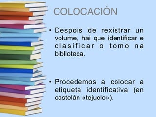 COLOCACIÓN
• Despois de rexistrar un
volume, hai que identificar e
c l a s i f i c a r o t o m o n a
biblioteca.
• Procedemos a colocar a
etiqueta identificativa (en
castelán «tejuelo»).
 