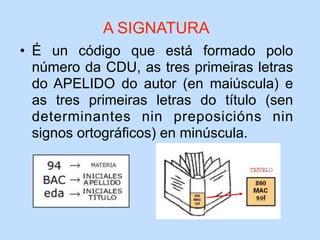 • É un código que está formado polo
número da CDU, as tres primeiras letras
do APELIDO do autor (en maiúscula) e
as tres primeiras letras do título (sen
determinantes nin preposicións nin
signos ortográficos) en minúscula.
A SIGNATURA
 