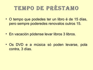 TEMPO DE PRÉSTAMO
• O tempo que podedes ter un libro é de 15 días,
pero sempre poderedes renovalos outros 15.
• En vacación pódense levar libros 3 libros.
• Os DVD e a música só poden levarse, pola
contra, 3 días.
 