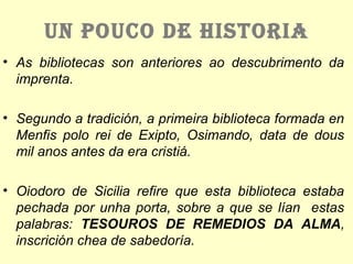 UN POUCO DE HISTORIA
• As bibliotecas son anteriores ao descubrimento da
imprenta.
• Segundo a tradición, a primeira biblioteca formada en
Menfis polo rei de Exipto, Osimando, data de dous
mil anos antes da era cristiá.
• Oiodoro de Sicilia refire que esta biblioteca estaba
pechada por unha porta, sobre a que se lían estas
palabras: TESOUROS DE REMEDIOS DA ALMA,
inscrición chea de sabedoría.
 