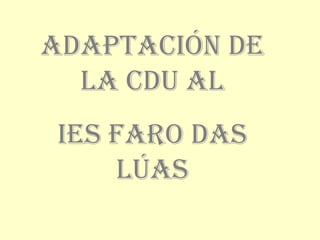 ADAPTACIÓN DE
LA CDU AL
IES FARO DAS
LÚAS
 