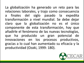 La globalización ha generado un reto para las
relaciones laborales, y trajo como consecuencia
a finales del siglo pasado la expedita
transformación a nivel mundial. Se debe dejar
claro que la globalización no es el único
componente de esta transformación, hay que
añadirle el fenómeno de las nuevas tecnologías,
que ha producido un gran potencial de
innovaciones en los procesos productivos,
gracias a lo cual han aumentado su eficacia y la
productividad (Ozaki, 1999: 180).
 
