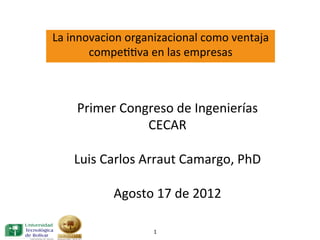 La	
  innovacion	
  organizacional	
  como	
  ventaja	
  
          compe33va	
  en	
  las	
  empresas	
  
                                  	
  




      Primer	
  Congreso	
  de	
  Ingenierías	
  
                        CECAR	
  
                           	
  
     Luis	
  Carlos	
  Arraut	
  Camargo,	
  PhD	
  
                           	
  
               Agosto	
  17	
  de	
  2012	
  

                          1	
  
 