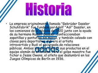 • La empresa originalmente llamada "Gebrüder Dassler
Schuhfabrik" fue fundada porAdolf "Adi" Dassler, en
los comienzos de la década de 1920 junto con la ayuda
de su hermano Rudolf Dassler. Confeccionaban
zapatillas y pantuflas sin marca, y también calzado con
clavos para deportistas. Adi era el artista
introvertido y Rudi el encargado de relaciones
públicas. Ambos lograron colocar sus productos en el
equipo alemán de atletismo. Pero el golpe maestro fue
fichar a Jesse Owens, el atleta que deslumbró en los
Juegos Olímpicos de Berlín en 1936.
 