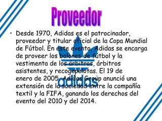 • Desde 1970, Adidas es el patrocinador,
proveedor y titular oficial de la Copa Mundial
de Fútbol. En este evento, Adidas se encarga
de proveer los balones de fútbol y la
vestimenta de los árbitros, árbitros
asistentes, y recogepelotas. El 19 de
enero de 2005, Adidas Group anunció una
extensión de la sociedad entre la compañía
textil y la FIFA, ganando los derechos del
evento del 2010 y del 2014.
 
