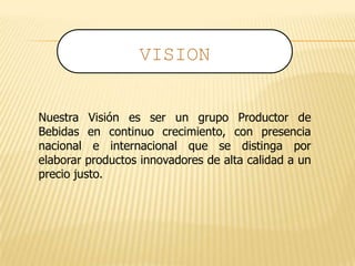 Nuestra Visión es ser un grupo Productor de
Bebidas en continuo crecimiento, con presencia
nacional e internacional que se distinga por
elaborar productos innovadores de alta calidad a un
precio justo.
VISION
 