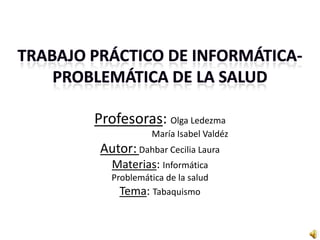 Profesoras: Olga Ledezma
            María Isabel Valdéz
 Autor: Dahbar Cecilia Laura
   Materias: Informática
   Problemática de la salud
     Tema: Tabaquismo
 