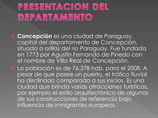  Concepción es una ciudad de Paraguay,
capital del departamento de Concepción,
situada a orillas del río Paraguay. Fue fundada
en 1773 por Agustín Fernando de Pinedo con
el nombre de Villa Real de Concepción.
 La población es de 76.378 hab. para el 2008. A
pesar de que posee un puerto, el tráfico fluvial
ha declinado comparado a sus inicios. Es una
ciudad que brinda varias atracciones turísticas,
por ejemplo el estilo arquitectónico de algunas
de sus construcciones de referencia bajo
influencia de inmigrantes europeos.
 