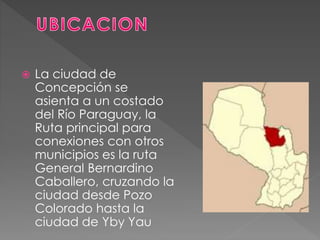  La ciudad de
Concepción se
asienta a un costado
del Río Paraguay, la
Ruta principal para
conexiones con otros
municipios es la ruta
General Bernardino
Caballero, cruzando la
ciudad desde Pozo
Colorado hasta la
ciudad de Yby Yau
 