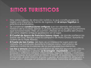  Hay varios lugares de atracción turística, lo que constituye para la
región una importante fuente de ingresos. En el arroyo Tagatiya se
practica el ecoturismo.
 Se conservan construcciones antiguas que son ejemplo del pasado
histórico de la ciudad, donde se puede apreciar la antigua locomotora
que funcionó hasta 1960, un camión utilizado en la Guerra del Chaco,
así como objetos antiguos guardados en el lugar.
 El Cuartel de época de Francisco Solano López, de donde partieron las
tropas del Gral. Resquín para la campaña de Mato Grosso, durante la
Guerra de la Triple Alianza.
 El Fuerte de San Carlos, del Apa, es un interesante lugar para ser
visitado, fue construido durante la Colonia como mecanismo de
defensa contra las invasiones de los portugueses bandeirantes.
 Los ríos y arroyos ofrecen la posibilidad de disfrutar deportes acuáticos,
pesca, navegación y playas. La Ecorregión Aquidabán cuenta con
bosques y extensos campos, intercalados, lagunas, esteros, y bañados.
En los bosques se encuentra el trébol, el timbo, el quebracho colorado,
el karanda, el palo blanco, el juasy´y guazú, el urundey-mi, el kurupa´y,
curuñi, jata´i, arasupe en praderas arboladas, karanday en palmares.
 