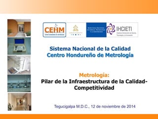 1 
Sistema Nacional de la Calidad Centro Hondureño de Metrología 
Tegucigalpa M.D.C., 12 de noviembre de 2014 
Metrología: 
Pilar de la Infraestructura de la Calidad- Competitividad  