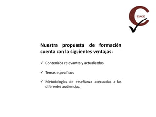 Nuestra propuesta de formación
cuenta con la siguientes ventajas:
 Contenidos relevantes y actualizados
 Temas específicos
 Metodologías de enseñanza adecuadas a las
diferentes audiencias.
 