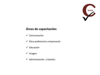 Áreas de capacitación:
 Comunicación
 Ética profesional y empresarial
 Educación
 Imagen.
 Administración y Gestión.
 