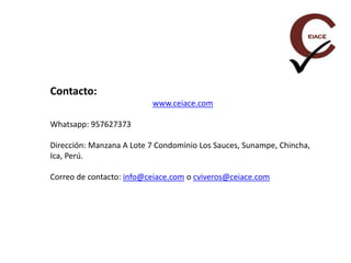 Contacto:
www.ceiace.com
Whatsapp: 957627373
Dirección: Manzana A Lote 7 Condominio Los Sauces, Sunampe, Chincha,
Ica, Perú.
Correo de contacto: info@ceiace.com o cviveros@ceiace.com
 