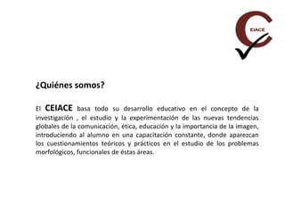 ¿Quiénes somos?
El CEIACE basa todo su desarrollo educativo en el concepto de la
investigación , el estudio y la experimentación de las nuevas tendencias
globales de la comunicación, ética, educación y la importancia de la imagen,
introduciendo al alumno en una capacitación constante, donde aparezcan
los cuestionamientos teóricos y prácticos en el estudio de los problemas
morfológicos, funcionales de éstas áreas.
 