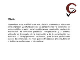 Misión
Proporcionar actos académicos de alta calidad a profesionistas interesados
en la ampliación y profundización de sus conocimientos y a personal de los
sectores público, privado y social con objetivos de capacitación, mediante las
modalidades de educación presencial, semi-presencial y a distancia
utilizando las tecnologías de la información y de la comunicación más
avanzadas y pedagógicamente pertinentes, para formar profesionales
capaces de enfrentarse a los retos que nuestra sociedad presenta, tanto en
el ámbito nacional como en el internacional.
 