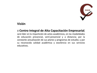 Visión
El Centro Integral de Alta Capacitación Empresarial,
será líder en la impartición de actos académicos, en las modalidades
de educación presencial, semi-presencial y a distancia; por la
constante actualización de sus planes y programas de estudio; y por
su reconocida calidad académica y excelencia en sus servicios
educativos.
 
