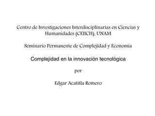 Centro de Investigaciones Interdisciplinarias en Ciencias y
Humanidades (CEIICH), UNAM

Seminario Permanente de Complejidad y Economía
Complejidad en la innovación tecnológica
por
Edgar Acatitla Romero

 