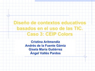 Diseño de contextos educativos basados en el uso de las TIC. Caso 3: CEIP Colors Cristina Aritmendiz Andrés de la Fuente Gámiz Gisela María Gutiérrez Ángel Vallés Pardos 