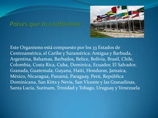 Este Organismo está compuesto por los 33 Estados de
Centroamérica, el Caribe y Suramérica: Antigua y Barbuda,
Argentina, Bahamas, Barbados, Belice, Bolivia, Brasil, Chile,
Colombia, Costa Rica, Cuba, Dominica, Ecuador, El Salvador,
Granada, Guatemala, Guyana, Haití, Honduras, Jamaica,
México, Nicaragua, Panamá, Paraguay, Perú, República
Dominicana, San Kitts y Nevis, San Vicente y las Granadinas,
Santa Lucía, Surinam, Trinidad y Tobago, Uruguay y Venezuela
 