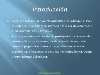 IntroducciónCursos en Línea es un proyecto curricular innovador que se inicia el 25 de agosto de 2003 como proyecto piloto, con dos (2) cursos a nivel superior: Física y Precálculo.Este proyecto funciona gracias a la participación de maestros del sistema público de enseñanza, desde la fase de diseño de los cursos, la preparación de materiales, el adiestramiento a los maestros que ofrecerán éstos y el adiestramiento a los estudiantes que participarán del proyectohttp://utc.dde.pr/cursosenlinea